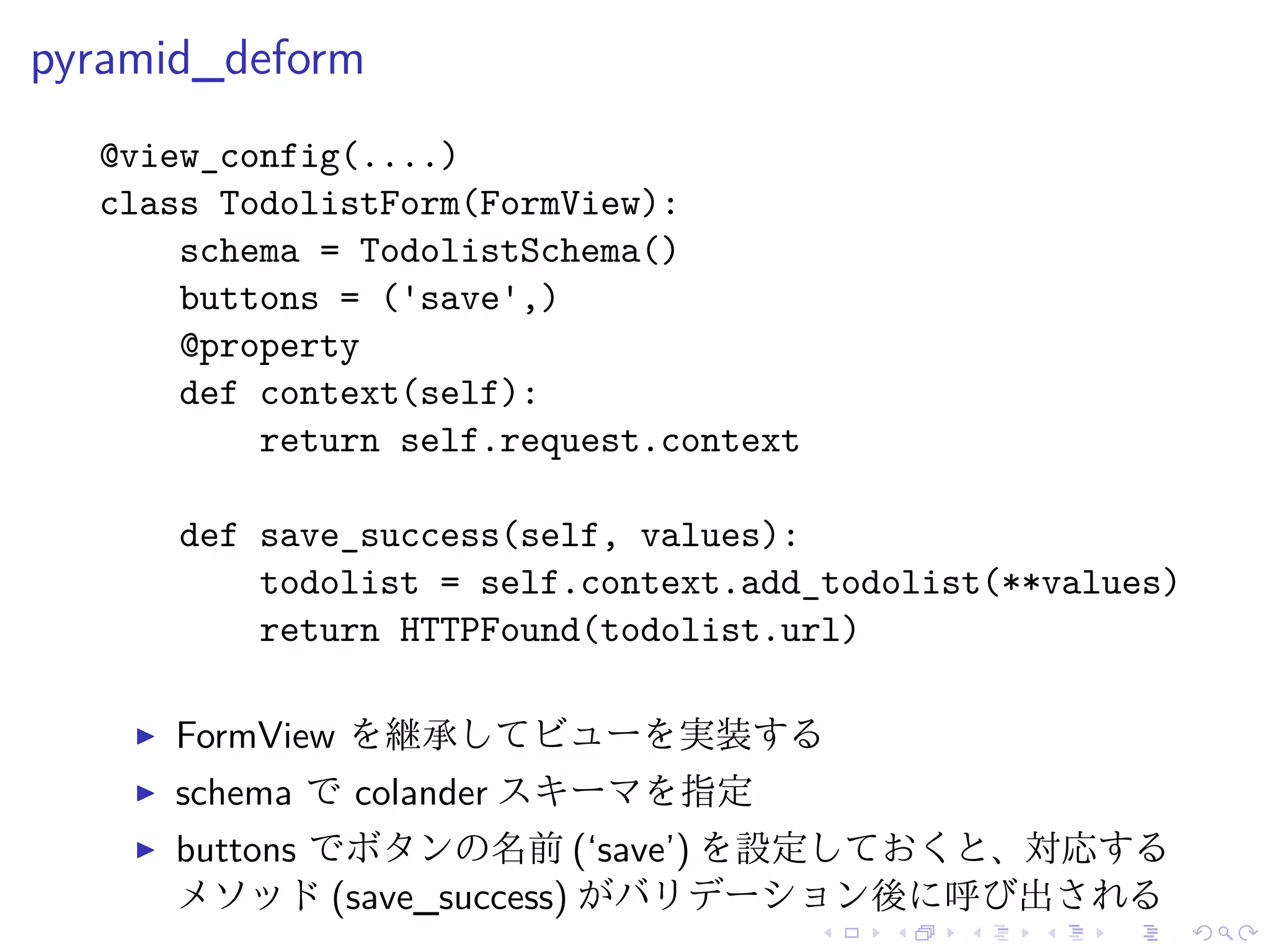 pyramid_deform 
@view_config(....) 
class TodolistForm(FormView): 
schema = TodolistSchema() 
buttons = ('save',) 
@property 
def context(self): 
return self.request.context 
def save_success(self, values): 
todolist = self.context.add_todolist(**values) 
return HTTPFound(todolist.url) 
I FormView を継承してビューを実装する 
I schema でcolander スキーマを指定 
I buttons でボタンの名前(‘save’) を設定しておくと、対応する 
メソッド(save_success) がバリデーション後に呼び出される 
 