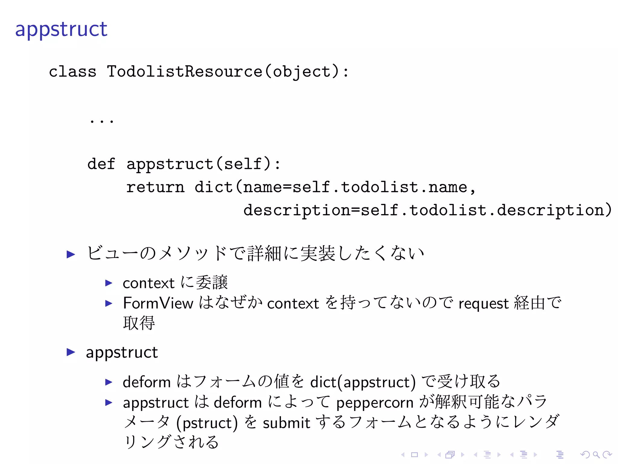 appstruct 
class TodolistResource(object): 
... 
def appstruct(self): 
return dict(name=self.todolist.name, 
description=self.todolist.description) 
I ビューのメソッドで詳細に実装したくない 
I context に委譲 
I FormView はなぜかcontext を持ってないのでrequest 経由で 
取得 
I appstruct 
I deform はフォームの値をdict(appstruct) で受け取る 
I appstruct はdeform によってpeppercorn が解釈可能なパラ 
メータ(pstruct) をsubmit するフォームとなるようにレンダ 
リングされる 
 