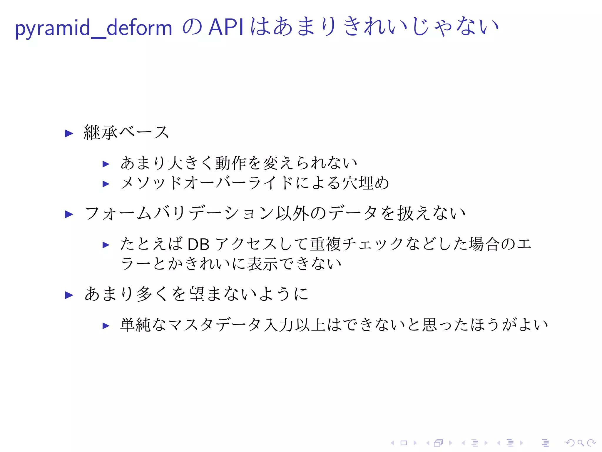 pyramid_deform のAPI はあまりきれいじゃない 
I 継承ベース 
I あまり大きく動作を変えられない 
I メソッドオーバーライドによる穴埋め 
I フォームバリデーション以外のデータを扱えない 
I たとえばDB アクセスして重複チェックなどした場合のエ 
ラーとかきれいに表示できない 
I あまり多くを望まないように 
I 単純なマスタデータ入力以上はできないと思ったほうがよい 
 