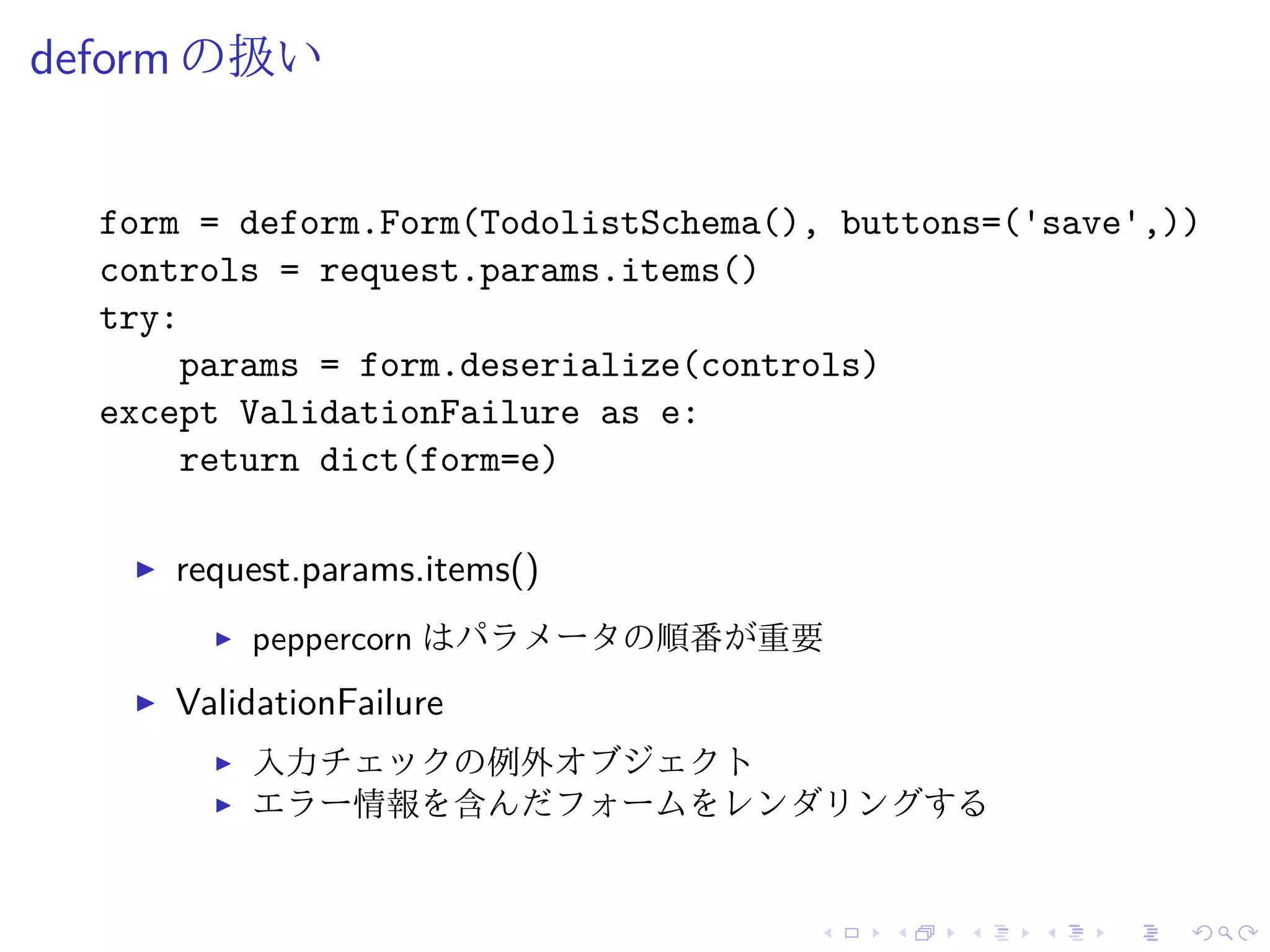 deform の扱い 
form = deform.Form(TodolistSchema(), buttons=('save',)) 
controls = request.params.items() 
try: 
params = form.deserialize(controls) 
except ValidationFailure as e: 
return dict(form=e) 
I request.params.items() 
I peppercorn はパラメータの順番が重要 
I ValidationFailure 
I 入力チェックの例外オブジェクト 
I エラー情報を含んだフォームをレンダリングする 
 