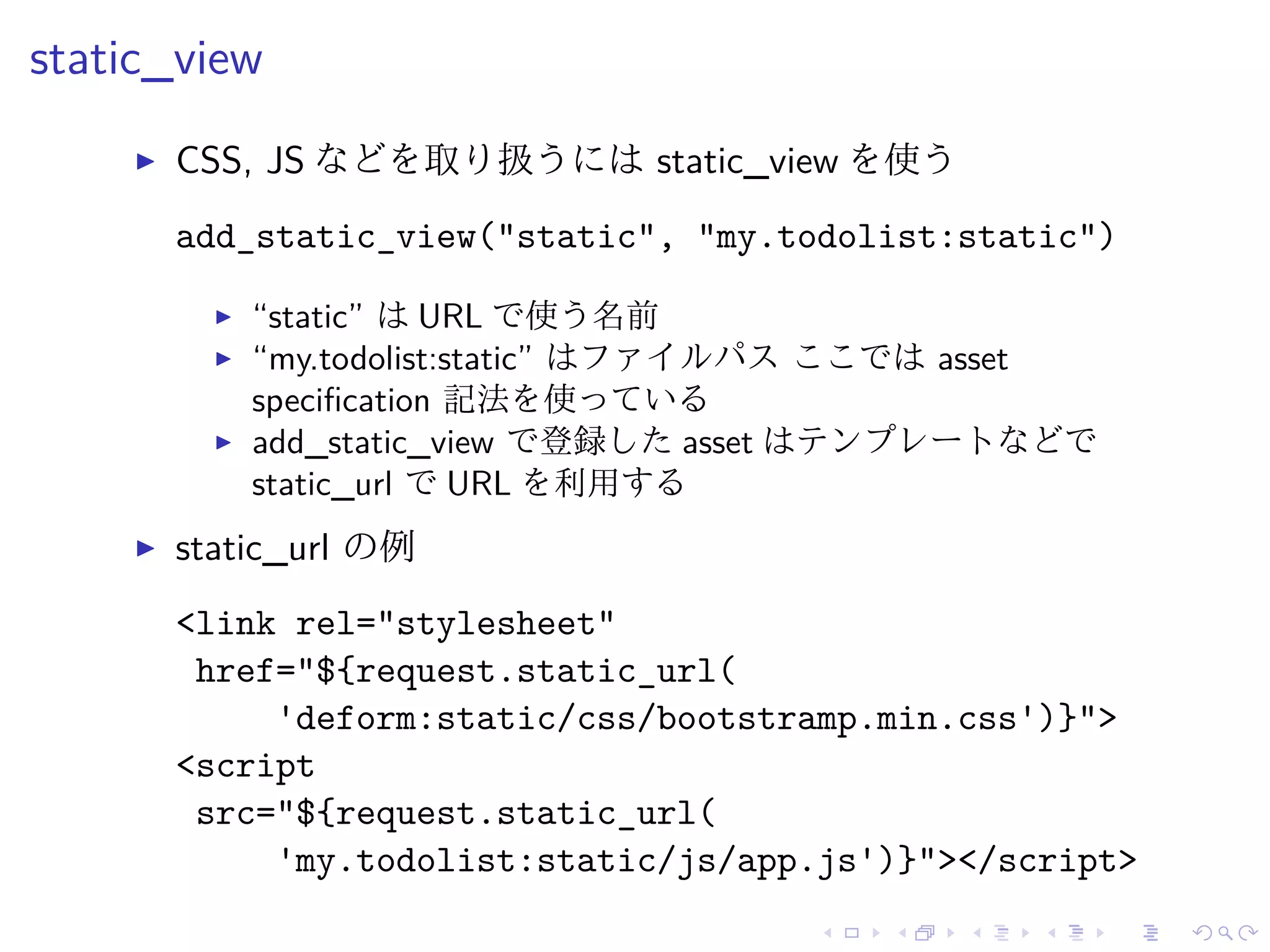 static_view 
I CSS, JS などを取り扱うにはstatic_view を使う 
add_static_view("static", "my.todolist:static") 
I “static” はURL で使う名前 
I “my.todolist:static” はファイルパスここではasset 
specification 記法を使っている 
I add_static_view で登録したasset はテンプレートなどで 
static_url でURL を利用する 
I static_url の例 
<link rel="stylesheet" 
href="${request.static_url( 
'deform:static/css/bootstramp.min.css')}"> 
<script 
src="${request.static_url( 
'my.todolist:static/js/app.js')}"></script> 
 