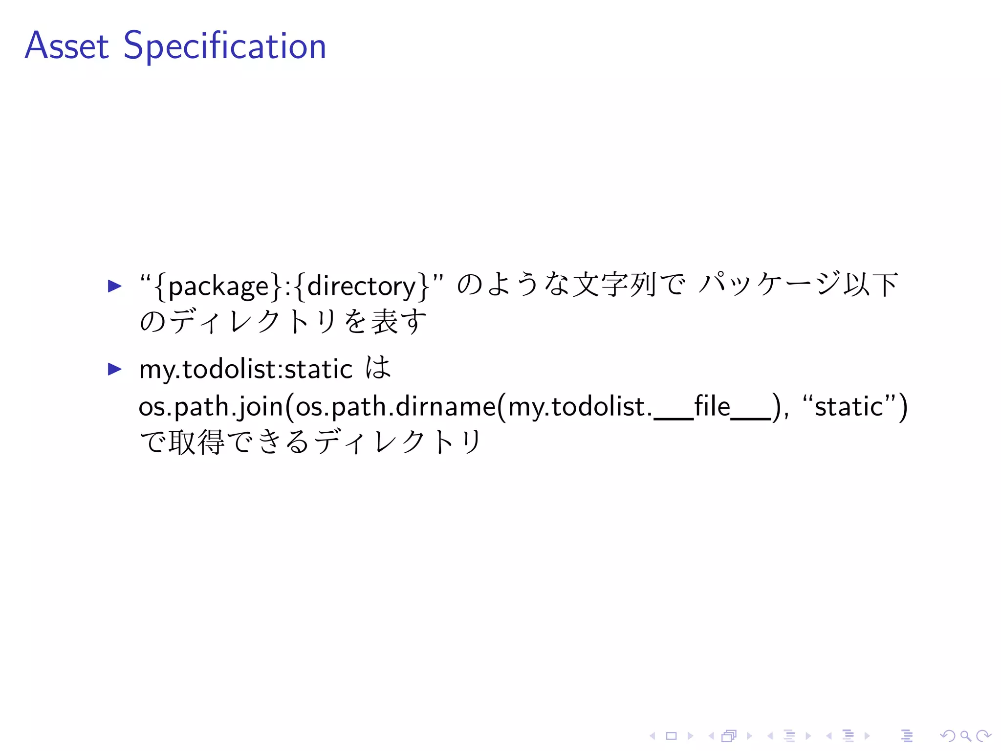 Asset Specification 
I “{package}:{directory}” のような文字列でパッケージ以下 
のディレクトリを表す 
I my.todolist:static は 
os.path.join(os.path.dirname(my.todolist.__file__), “static”) 
で取得できるディレクトリ 
 