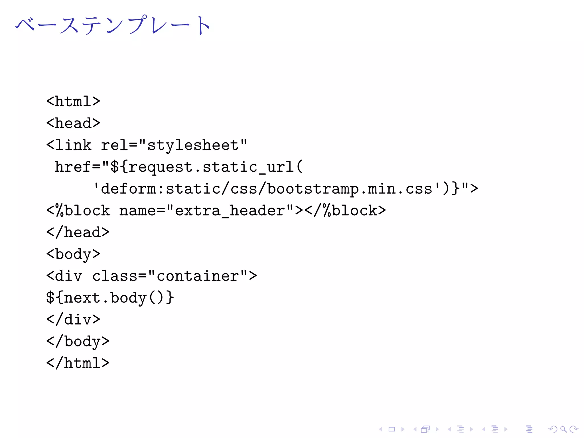 ベーステンプレート 
<html> 
<head> 
<link rel="stylesheet" 
href="${request.static_url( 
'deform:static/css/bootstramp.min.css')}"> 
<%block name="extra_header"></%block> 
</head> 
<body> 
<div class="container"> 
${next.body()} 
</div> 
</body> 
</html> 
 