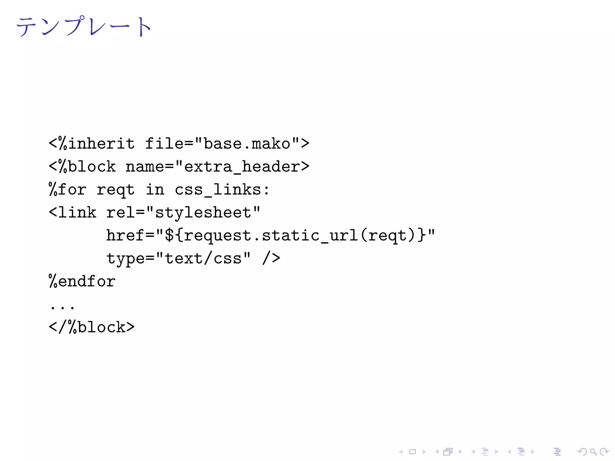 テンプレート 
<%inherit file="base.mako"> 
<%block name="extra_header> 
%for reqt in css_links: 
<link rel="stylesheet" 
href="${request.static_url(reqt)}" 
type="text/css" /> 
%endfor 
... 
</%block> 
 