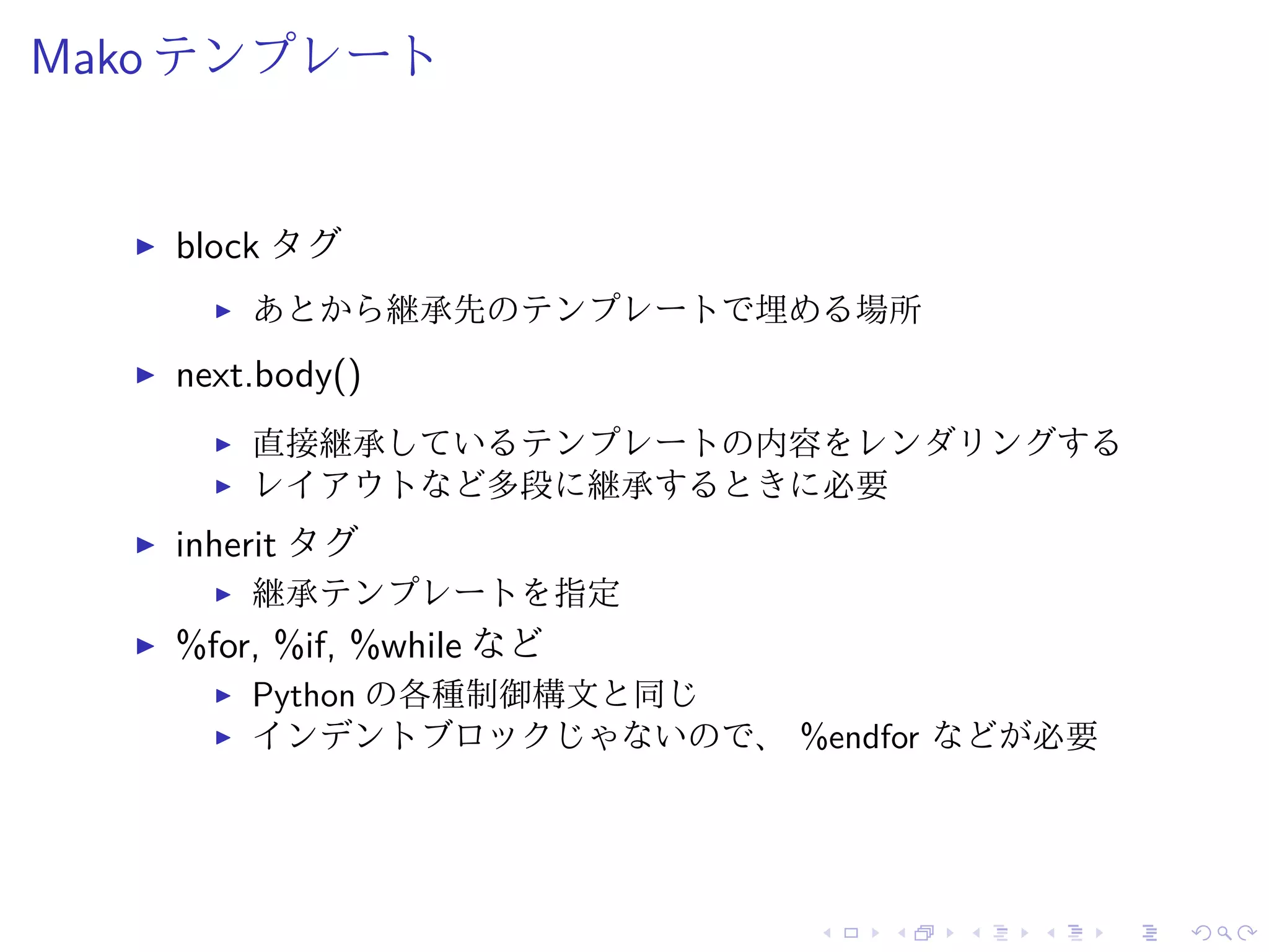 Mako テンプレート 
I block タグ 
I あとから継承先のテンプレートで埋める場所 
I next.body() 
I 直接継承しているテンプレートの内容をレンダリングする 
I レイアウトなど多段に継承するときに必要 
I inherit タグ 
I 継承テンプレートを指定 
I %for, %if, %while など 
I Python の各種制御構文と同じ 
I インデントブロックじゃないので、%endfor などが必要 
 