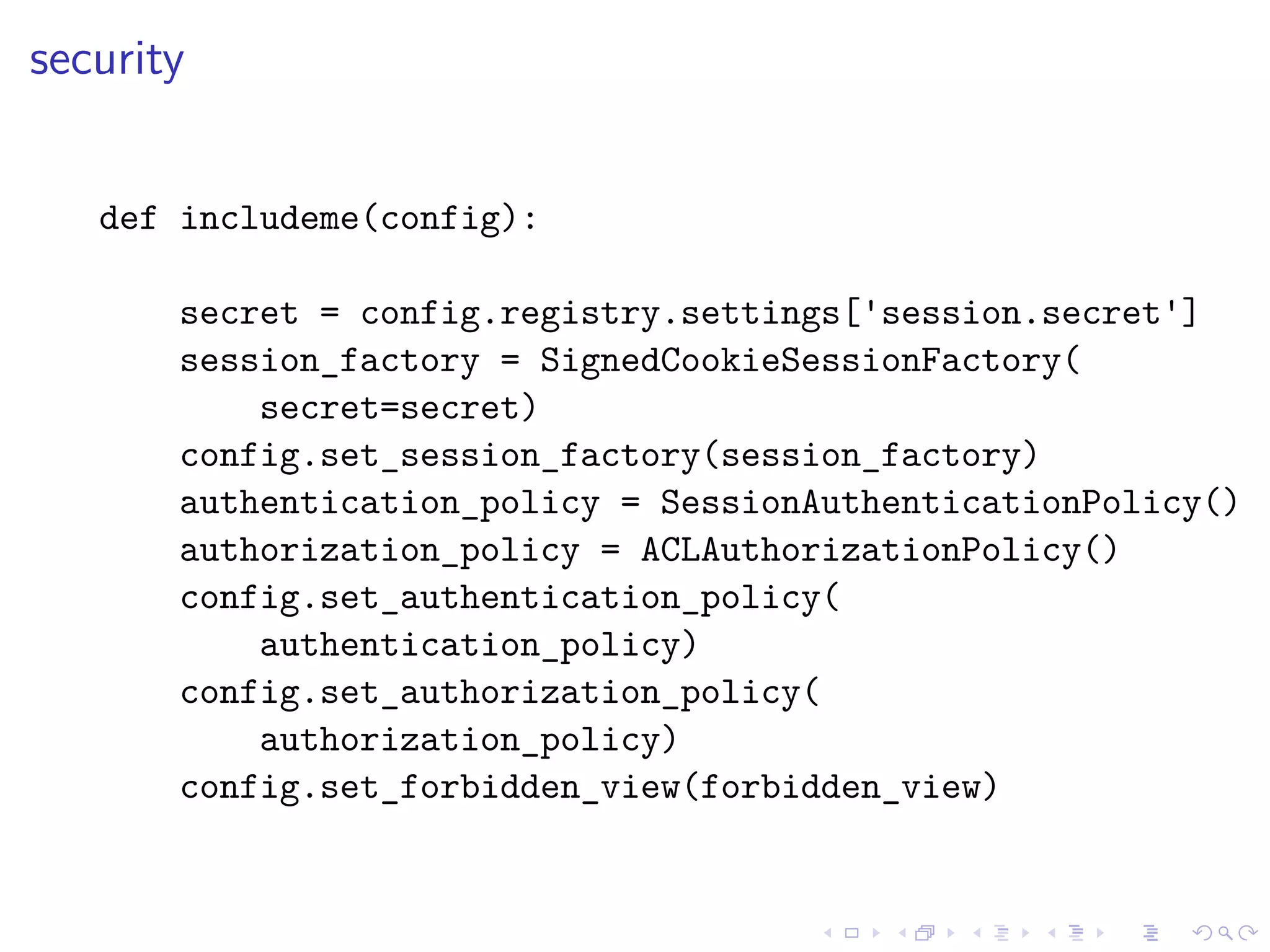security 
def includeme(config): 
secret = config.registry.settings['session.secret'] 
session_factory = SignedCookieSessionFactory( 
secret=secret) 
config.set_session_factory(session_factory) 
authentication_policy = SessionAuthenticationPolicy() 
authorization_policy = ACLAuthorizationPolicy() 
config.set_authentication_policy( 
authentication_policy) 
config.set_authorization_policy( 
authorization_policy) 
config.set_forbidden_view(forbidden_view) 
 