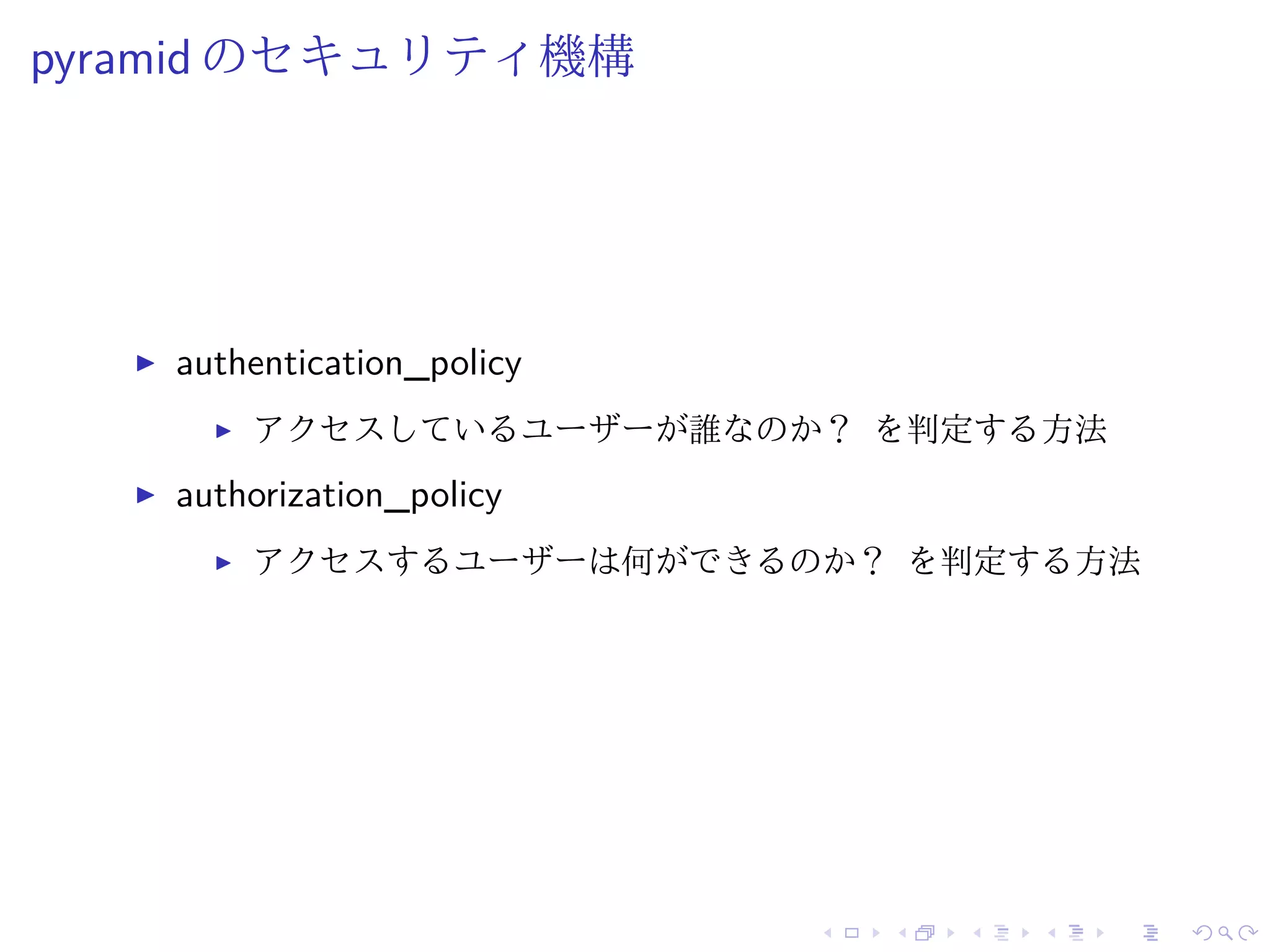 pyramid のセキュリティ機構 
I authentication_policy 
I アクセスしているユーザーが誰なのか？ を判定する方法 
I authorization_policy 
I アクセスするユーザーは何ができるのか？ を判定する方法 
 