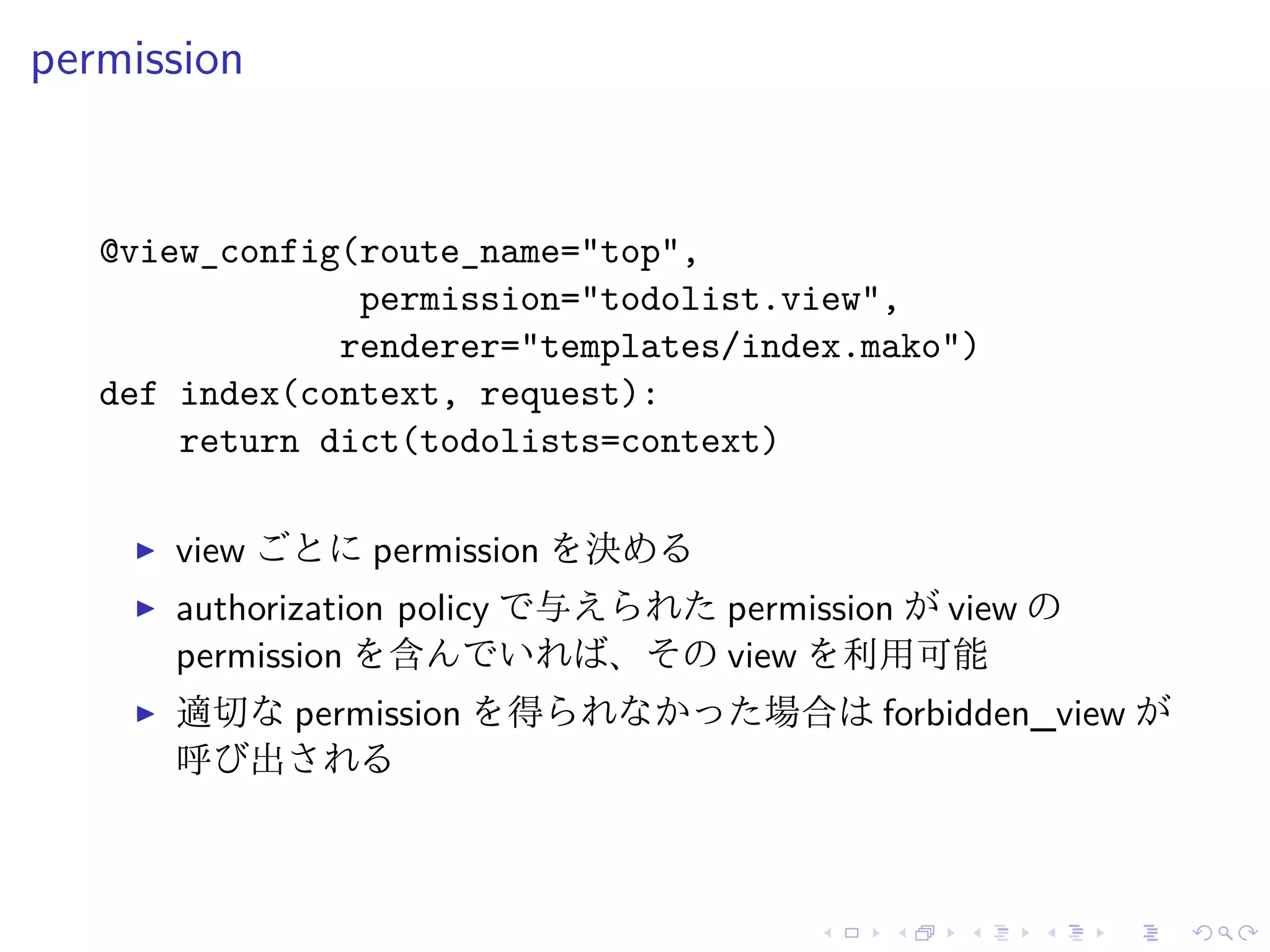 permission 
@view_config(route_name="top", 
permission="todolist.view", 
renderer="templates/index.mako") 
def index(context, request): 
return dict(todolists=context) 
I view ごとにpermission を決める 
I authorization policy で与えられたpermission がview の 
permission を含んでいれば、そのview を利用可能 
I 適切なpermission を得られなかった場合はforbidden_view が 
呼び出される 
 
