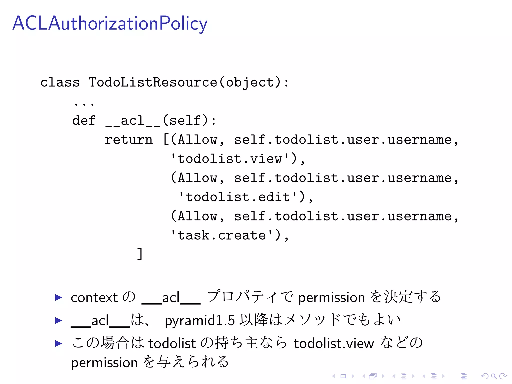 ACLAuthorizationPolicy 
class TodoListResource(object): 
... 
def __acl__(self): 
return [(Allow, self.todolist.user.username, 
'todolist.view'), 
(Allow, self.todolist.user.username, 
'todolist.edit'), 
(Allow, self.todolist.user.username, 
'task.create'), 
] 
I context の__acl__ プロパティでpermission を決定する 
I __acl__は、pyramid1.5 以降はメソッドでもよい 
I この場合はtodolist の持ち主ならtodolist.view などの 
permission を与えられる 
 