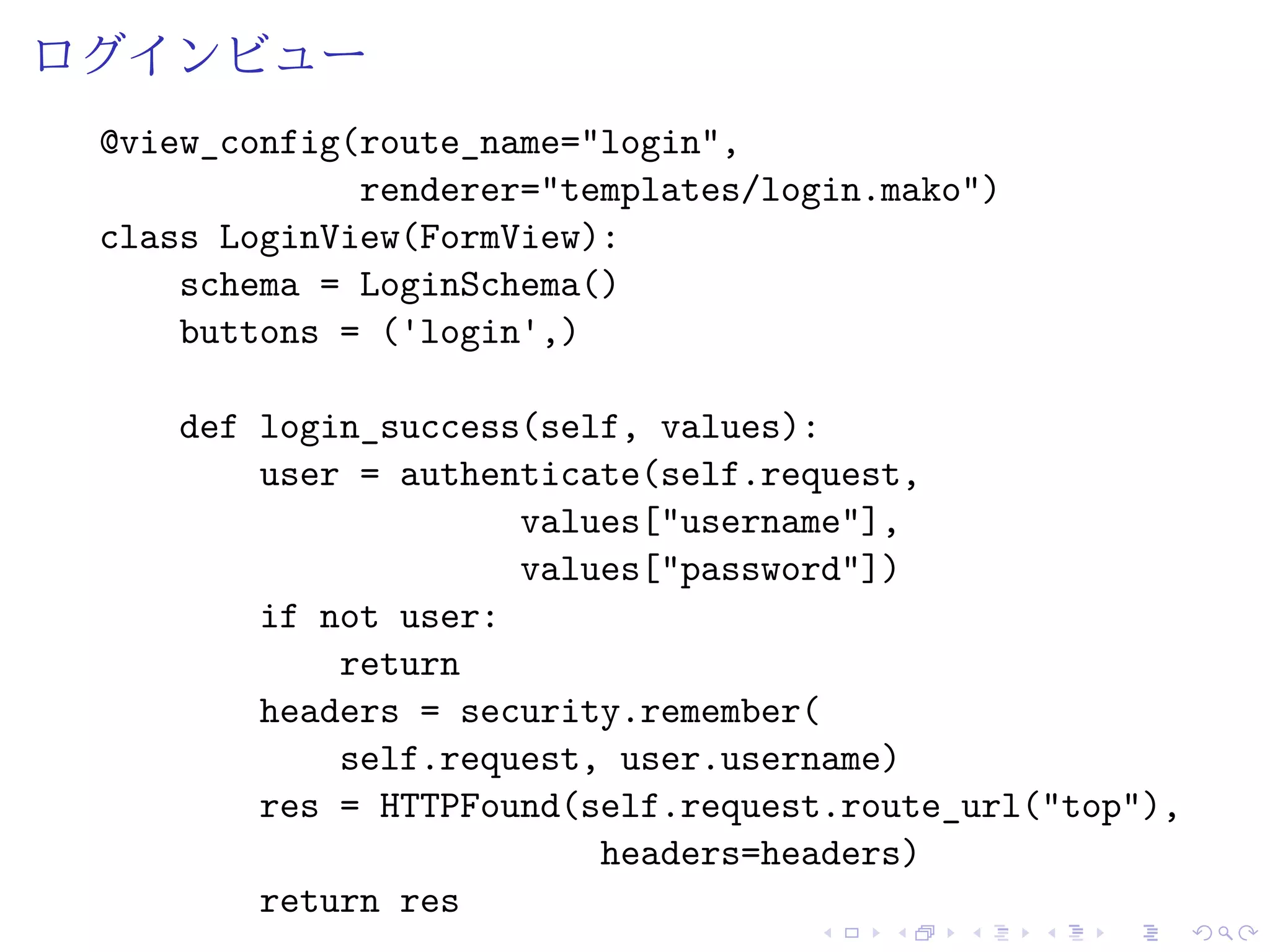 ログインビュー 
@view_config(route_name="login", 
renderer="templates/login.mako") 
class LoginView(FormView): 
schema = LoginSchema() 
buttons = ('login',) 
def login_success(self, values): 
user = authenticate(self.request, 
values["username"], 
values["password"]) 
if not user: 
return 
headers = security.remember( 
self.request, user.username) 
res = HTTPFound(self.request.route_url("top"), 
headers=headers) 
return res 
 