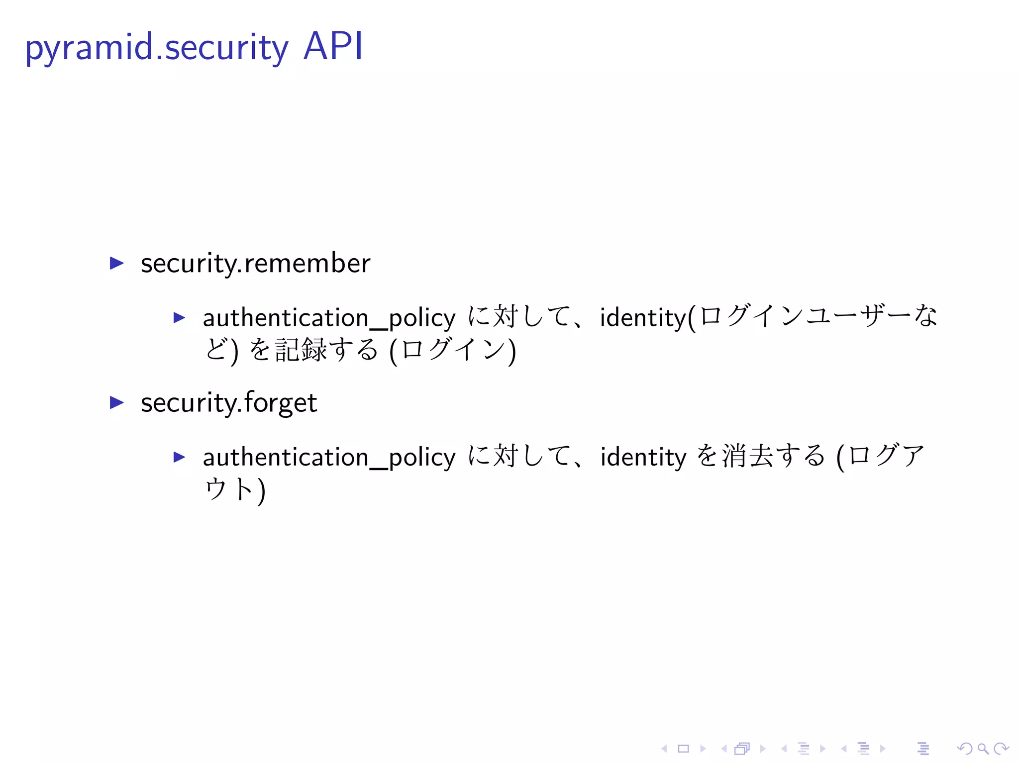 pyramid.security API 
I security.remember 
I authentication_policy に対して、identity(ログインユーザーな 
ど) を記録する(ログイン) 
I security.forget 
I authentication_policy に対して、identity を消去する(ログア 
ウト) 
 