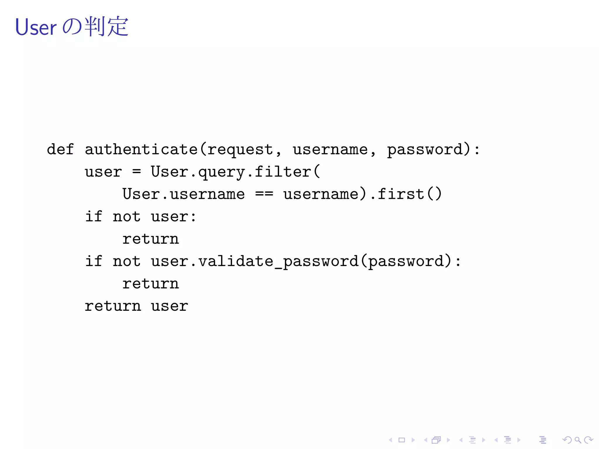 User の判定 
def authenticate(request, username, password): 
user = User.query.filter( 
User.username == username).first() 
if not user: 
return 
if not user.validate_password(password): 
return 
return user 
 