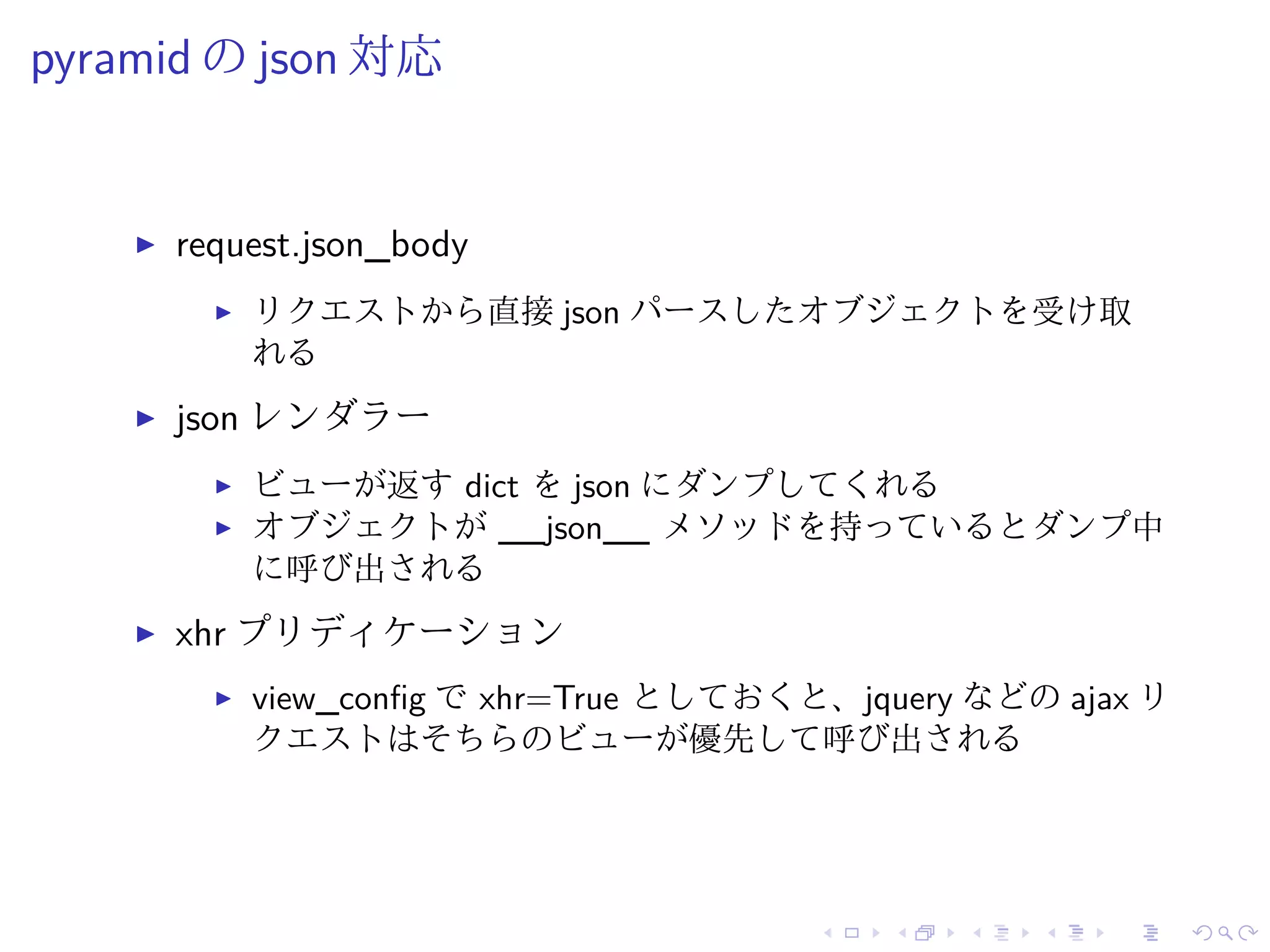 pyramid のjson 対応 
I request.json_body 
I リクエストから直接json パースしたオブジェクトを受け取 
れる 
I json レンダラー 
I ビューが返すdict をjson にダンプしてくれる 
I オブジェクトが__json__ メソッドを持っているとダンプ中 
に呼び出される 
I xhr プリディケーション 
I view_config でxhr=True としておくと、jquery などのajax リ 
クエストはそちらのビューが優先して呼び出される 
 
