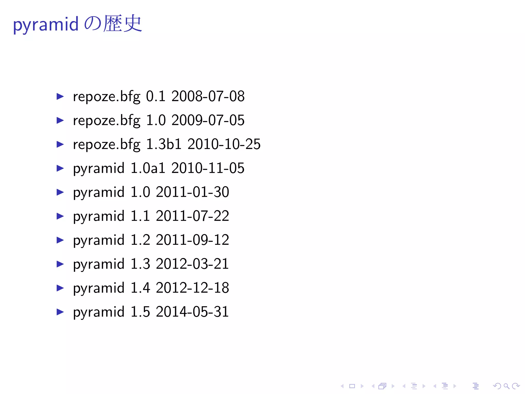 pyramid の歴史 
I repoze.bfg 0.1 2008-07-08 
I repoze.bfg 1.0 2009-07-05 
I repoze.bfg 1.3b1 2010-10-25 
I pyramid 1.0a1 2010-11-05 
I pyramid 1.0 2011-01-30 
I pyramid 1.1 2011-07-22 
I pyramid 1.2 2011-09-12 
I pyramid 1.3 2012-03-21 
I pyramid 1.4 2012-12-18 
I pyramid 1.5 2014-05-31 
 