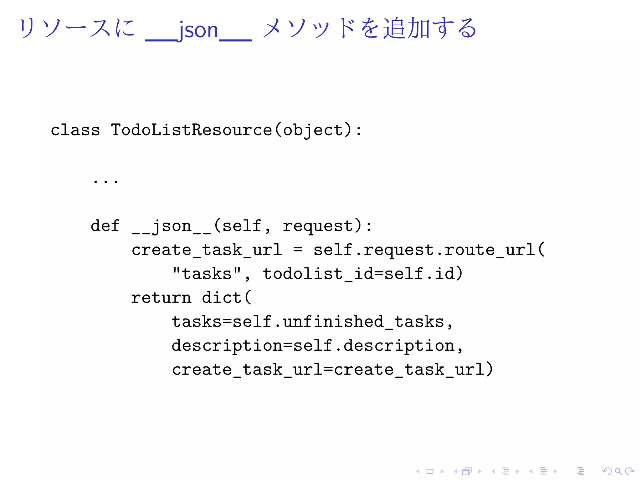 リソースに__json__ メソッドを追加する 
class TodoListResource(object): 
... 
def __json__(self, request): 
create_task_url = self.request.route_url( 
"tasks", todolist_id=self.id) 
return dict( 
tasks=self.unfinished_tasks, 
description=self.description, 
create_task_url=create_task_url) 
 