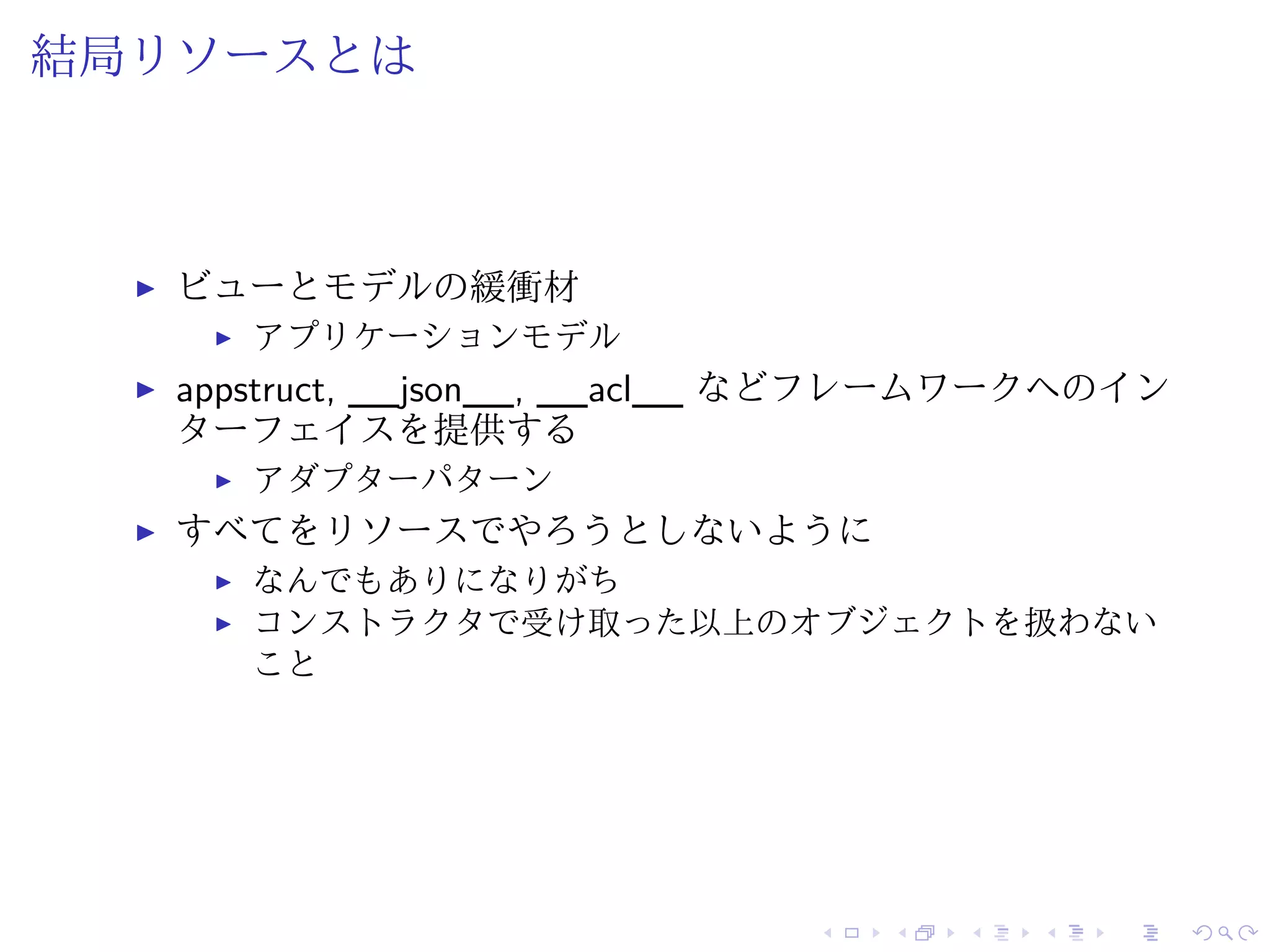結局リソースとは 
I ビューとモデルの緩衝材 
I アプリケーションモデル 
I appstruct, __json__, __acl__ などフレームワークへのイン 
ターフェイスを提供する 
I アダプターパターン 
I すべてをリソースでやろうとしないように 
I なんでもありになりがち 
I コンストラクタで受け取った以上のオブジェクトを扱わない 
こと 
 