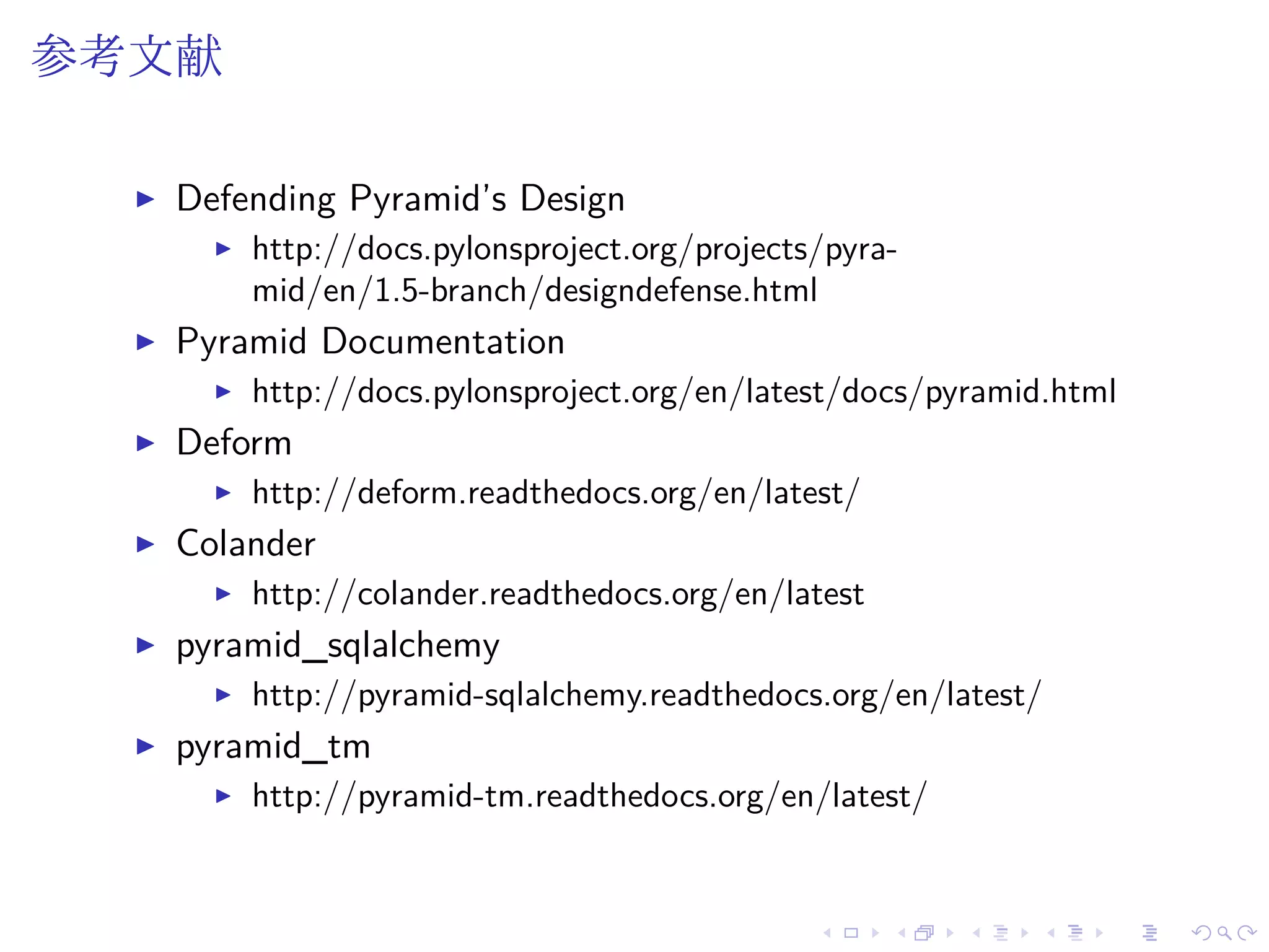参考文献 
I Defending Pyramid’s Design 
I http://docs.pylonsproject.org/projects/pyra-mid/ 
en/1.5-branch/designdefense.html 
I Pyramid Documentation 
I http://docs.pylonsproject.org/en/latest/docs/pyramid.html 
I Deform 
I http://deform.readthedocs.org/en/latest/ 
I Colander 
I http://colander.readthedocs.org/en/latest 
I pyramid_sqlalchemy 
I http://pyramid-sqlalchemy.readthedocs.org/en/latest/ 
I pyramid_tm 
I http://pyramid-tm.readthedocs.org/en/latest/ 
