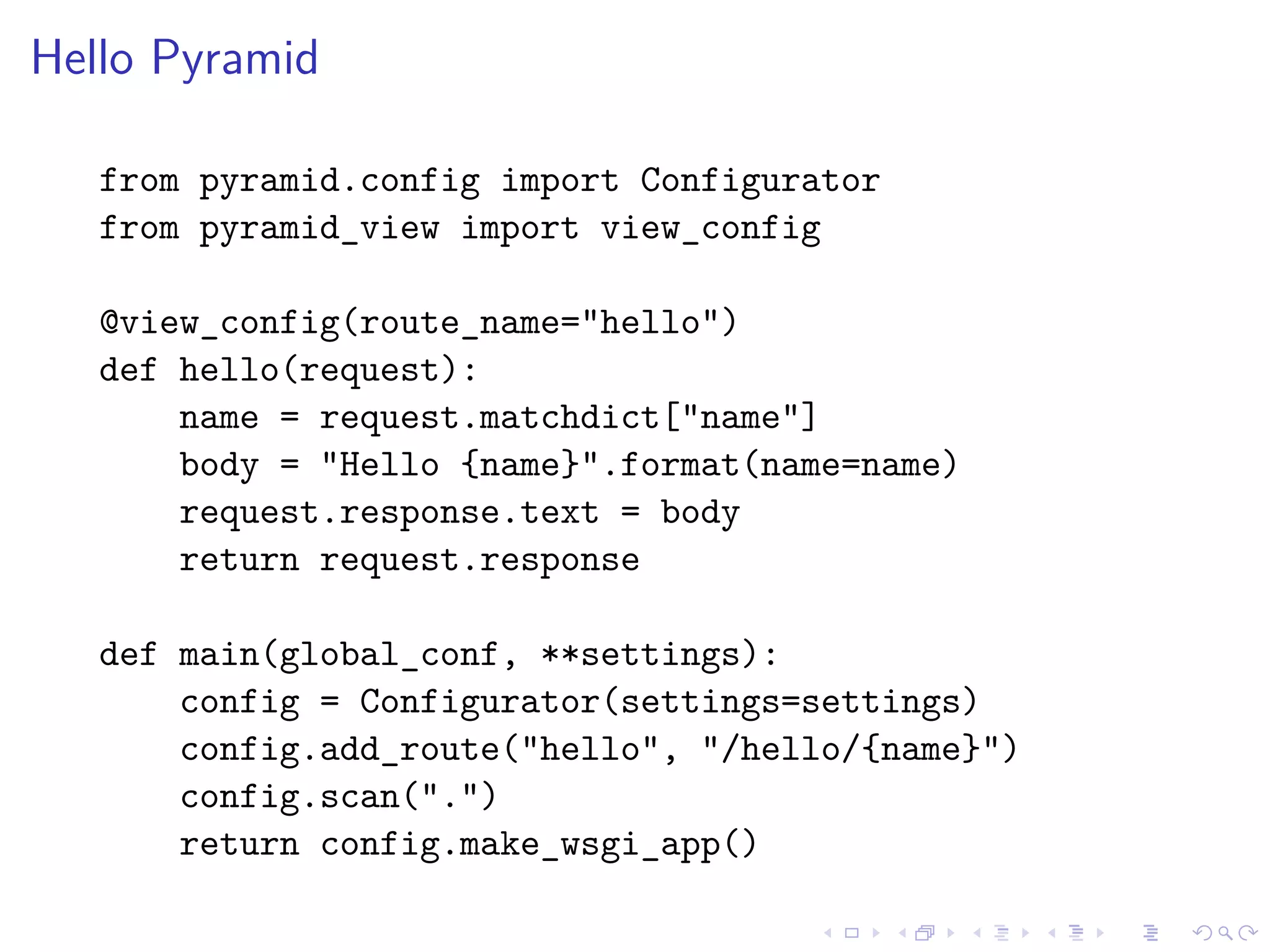 Hello Pyramid 
from pyramid.config import Configurator 
from pyramid_view import view_config 
@view_config(route_name="hello") 
def hello(request): 
name = request.matchdict["name"] 
body = "Hello {name}".format(name=name) 
request.response.text = body 
return request.response 
def main(global_conf, **settings): 
config = Configurator(settings=settings) 
config.add_route("hello", "/hello/{name}") 
config.scan(".") 
return config.make_wsgi_app() 
 