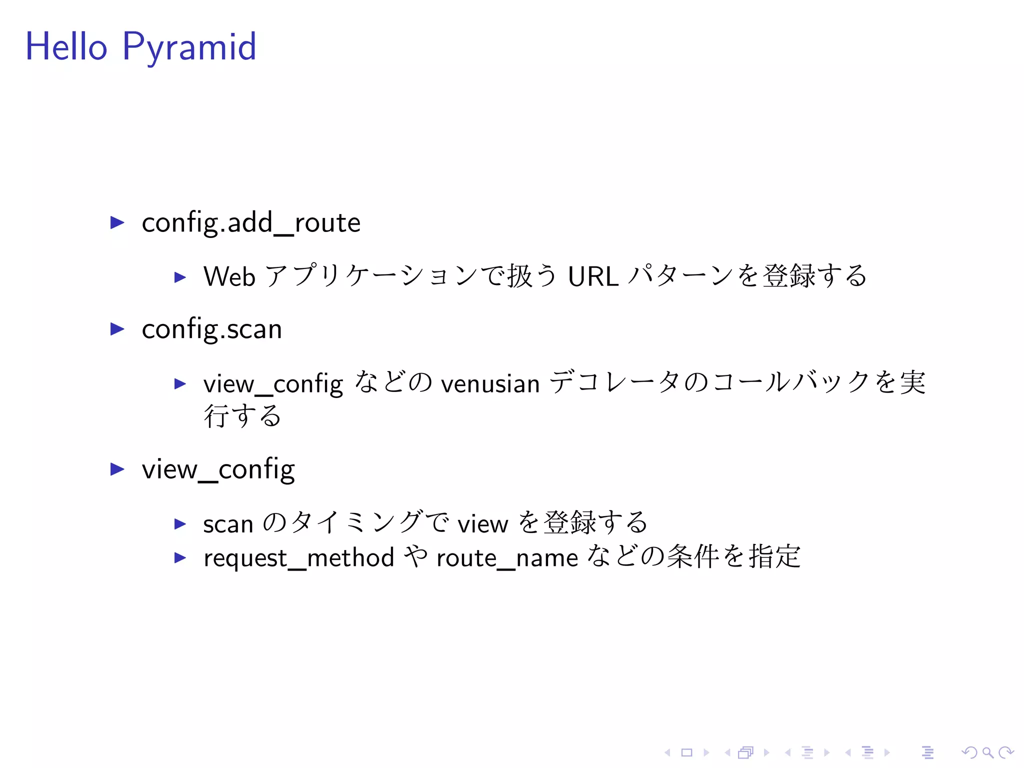Hello Pyramid 
I config.add_route 
I Web アプリケーションで扱うURL パターンを登録する 
I config.scan 
I view_config などのvenusian デコレータのコールバックを実 
行する 
I view_config 
I scan のタイミングでview を登録する 
I request_method やroute_name などの条件を指定 
 