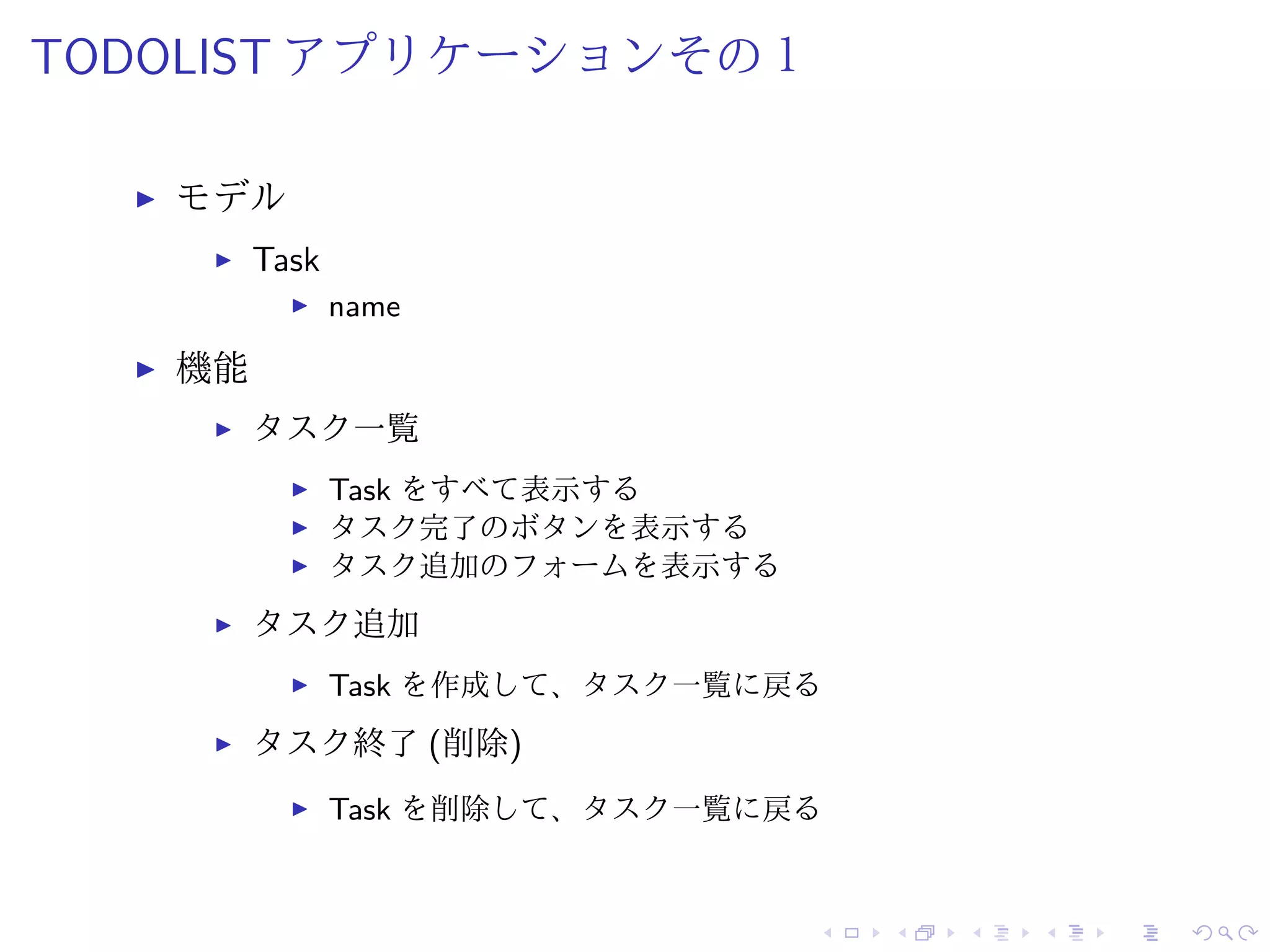 TODOLIST アプリケーションその１ 
I モデル 
I Task 
I name 
I 機能 
I タスク一覧 
I Task をすべて表示する 
I タスク完了のボタンを表示する 
I タスク追加のフォームを表示する 
I タスク追加 
I Task を作成して、タスク一覧に戻る 
I タスク終了(削除) 
I Task を削除して、タスク一覧に戻る 
 