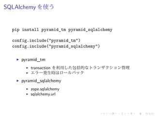 SQLAlchemy を使う 
pip install pyramid_tm pyramid_sqlalchemy 
config.include("pyramid_tm") 
config.include("pyramid_sqlalchemy") 
I pyramid_tm 
I transaction を利用した包括的なトランザクション管理 
I エラー発生時はロールバック 
I pyramid_sqlalchemy 
I zope.sqlalchemy 
I sqlalchemy.url 
 