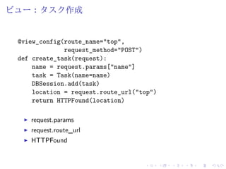 ビュー：タスク作成 
@view_config(route_name="top", 
request_method="POST") 
def create_task(request): 
name = request.params["name"] 
task = Task(name=name) 
DBSession.add(task) 
location = request.route_url("top") 
return HTTPFound(location) 
I request.params 
I request.route_url 
I HTTPFound 
 