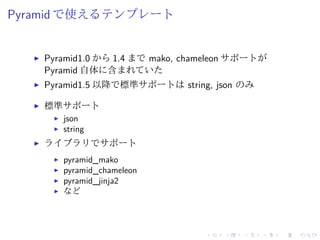 Pyramid で使えるテンプレート 
I Pyramid1.0 から1.4 までmako, chameleon サポートが 
Pyramid 自体に含まれていた 
I Pyramid1.5 以降で標準サポートはstring, json のみ 
I 標準サポート 
I json 
I string 
I ライブラリでサポート 
I pyramid_mako 
I pyramid_chameleon 
I pyramid_jinja2 
I など 
 