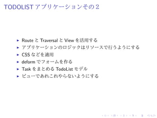 TODOLIST アプリケーションその２ 
I Route とTraversal とView を活用する 
I アプリケーションのロジックはリソースで行うようにする 
I CSS などを適用 
I deform でフォームを作る 
I Task をまとめるTodoList モデル 
I ビューであれこれやらないようにする 
 