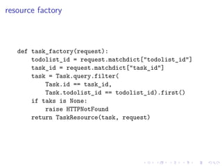 resource factory 
def task_factory(request): 
todolist_id = request.matchdict["todolist_id"] 
task_id = request.matchdict["task_id"] 
task = Task.query.filter( 
Task.id == task_id, 
Task.todolist_id == todolist_id).first() 
if taks is None: 
raise HTTPNotFound 
return TaskResource(task, request) 
 