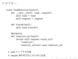 アダプター 
class TaskResource(object): 
def __init__(self, task, request): 
self.task = task 
self.request = request 
def finish(self): 
self.task.finish() 
@property 
def todolist_url(self): 
return self.request.route_url( 
"todolist", 
todolist_id=self.task.todolist_id) 
I task ラップする対象 
I request API 呼び出しのために必要 
 