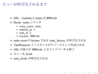 ビューが呼び出されるまで 
I URL: /todolist/1/tasks/2/@@finish 
I Route: tasks にマッチ 
I route_name: tasks 
I todolist_id: 1 
I task_id: 2 
I travarse: @@finish 
I tasks route のfactory であるtask_factory が呼び出される 
I TaskResource インスタンスがリソースとして作成される 
I URL の残りが@@finish となりトラバーサル終了 
I ビュー名finish 
I task_finish が呼び出される 
 