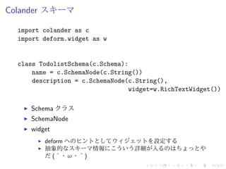 Colander スキーマ 
import colander as c 
import deform.widget as w 
class TodolistSchema(c.Schema): 
name = c.SchemaNode(c.String()) 
description = c.SchemaNode(c.String(), 
widget=w.RichTextWidget()) 
I Schema クラス 
I SchemaNode 
I widget 
I deform へのヒントとしてウィジェットを設定する 
I 抽象的なスキーマ情報にこういう詳細が入るのはちょっとや 
だ(´・ω・｀) 
 