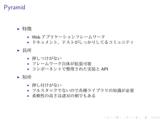 Pyramid 
I 特徴 
I Web アプリケーションフレームワーク 
I ドキュメント、テストがしっかりしてるコミュニティ 
I 長所 
I 押しつけがない 
I フレームワーク自体が拡張可能 
I コンポーネントで整理された実装とAPI 
I 短所 
I 押し付けがない 
I フルスタックでないので各種ライブラリの知識が必要 
I 柔軟性の高さは諸刃の剣でもある 
 