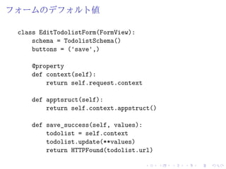 フォームのデフォルト値 
class EditTodolistForm(FormView): 
schema = TodolistSchema() 
buttons = ('save',) 
@property 
def context(self): 
return self.request.context 
def apptsruct(self): 
return self.context.appstruct() 
def save_success(self, values): 
todolist = self.context 
todolist.update(**values) 
return HTTPFound(todolist.url) 
 