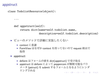 appstruct 
class TodolistResource(object): 
... 
def appstruct(self): 
return dict(name=self.todolist.name, 
description=self.todolist.description) 
I ビューのメソッドで詳細に実装したくない 
I context に委譲 
I FormView はなぜかcontext を持ってないのでrequest 経由で 
取得 
I appstruct 
I deform はフォームの値をdict(appstruct) で受け取る 
I appstruct はdeform によってpeppercorn が解釈可能なパラ 
メータ(pstruct) をsubmit するフォームとなるようにレンダ 
リングされる 
 