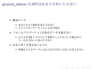 pyramid_deform のAPI はあまりきれいじゃない 
I 継承ベース 
I あまり大きく動作を変えられない 
I メソッドオーバーライドによる穴埋め 
I フォームバリデーション以外のデータを扱えない 
I たとえばDB アクセスして重複チェックなどした場合のエ 
ラーとかきれいに表示できない 
I あまり多くを望まないように 
I 単純なマスタデータ入力以上はできないと思ったほうがよい 
 