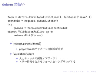 deform の扱い 
form = deform.Form(TodolistSchema(), buttons=('save',)) 
controls = request.params.items() 
try: 
params = form.deserialize(controls) 
except ValidationFailure as e: 
return dict(form=e) 
I request.params.items() 
I peppercorn はパラメータの順番が重要 
I ValidationFailure 
I 入力チェックの例外オブジェクト 
I エラー情報を含んだフォームをレンダリングする 
 