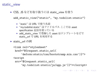 static_view 
I CSS, JS などを取り扱うにはstatic_view を使う 
add_static_view("static", "my.todolist:static") 
I “static” はURL で使う名前 
I “my.todolist:static” はファイルパスここではasset 
specification 記法を使っている 
I add_static_view で登録したasset はテンプレートなどで 
static_url でURL を利用する 
I static_url の例 
<link rel="stylesheet" 
href="${request.static_url( 
'deform:static/css/bootstramp.min.css')}"> 
<script 
src="${request.static_url( 
'my.todolist:static/js/app.js')}"></script> 
 