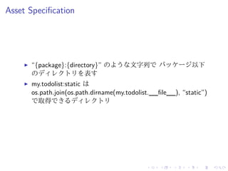 Asset Specification 
I “{package}:{directory}” のような文字列でパッケージ以下 
のディレクトリを表す 
I my.todolist:static は 
os.path.join(os.path.dirname(my.todolist.__file__), “static”) 
で取得できるディレクトリ 
 