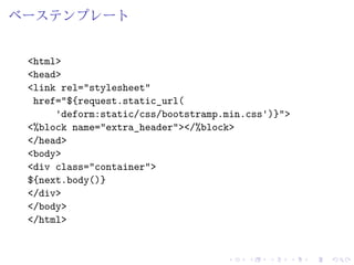 ベーステンプレート 
<html> 
<head> 
<link rel="stylesheet" 
href="${request.static_url( 
'deform:static/css/bootstramp.min.css')}"> 
<%block name="extra_header"></%block> 
</head> 
<body> 
<div class="container"> 
${next.body()} 
</div> 
</body> 
</html> 
 