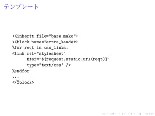 テンプレート 
<%inherit file="base.mako"> 
<%block name="extra_header> 
%for reqt in css_links: 
<link rel="stylesheet" 
href="${request.static_url(reqt)}" 
type="text/css" /> 
%endfor 
... 
</%block> 
 