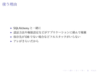 使う理由 
I SQLAlchemy と一緒に 
I 認証方法や権限設定などがアプリケーションに絡んで複雑 
I 保存先がDB でない場合などフルスタックがいらない 
I アレがきらいだから 
 