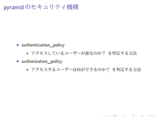 pyramid のセキュリティ機構 
I authentication_policy 
I アクセスしているユーザーが誰なのか？ を判定する方法 
I authorization_policy 
I アクセスするユーザーは何ができるのか？ を判定する方法 
 