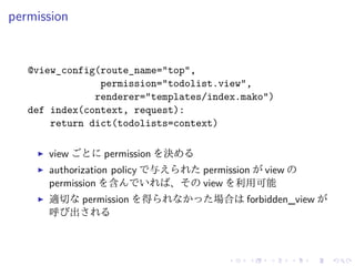 permission 
@view_config(route_name="top", 
permission="todolist.view", 
renderer="templates/index.mako") 
def index(context, request): 
return dict(todolists=context) 
I view ごとにpermission を決める 
I authorization policy で与えられたpermission がview の 
permission を含んでいれば、そのview を利用可能 
I 適切なpermission を得られなかった場合はforbidden_view が 
呼び出される 
 