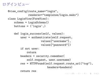 ログインビュー 
@view_config(route_name="login", 
renderer="templates/login.mako") 
class LoginView(FormView): 
schema = LoginSchema() 
buttons = ('login',) 
def login_success(self, values): 
user = authenticate(self.request, 
values["username"], 
values["password"]) 
if not user: 
return 
headers = security.remember( 
self.request, user.username) 
res = HTTPFound(self.request.route_url("top"), 
headers=headers) 
return res 
 
