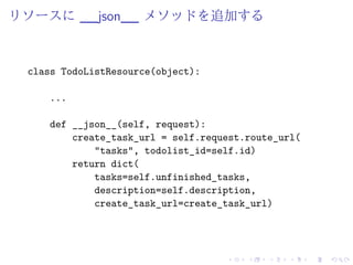リソースに__json__ メソッドを追加する 
class TodoListResource(object): 
... 
def __json__(self, request): 
create_task_url = self.request.route_url( 
"tasks", todolist_id=self.id) 
return dict( 
tasks=self.unfinished_tasks, 
description=self.description, 
create_task_url=create_task_url) 
 