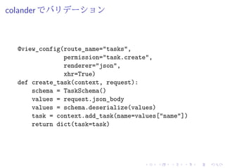 colander でバリデーション 
@view_config(route_name="tasks", 
permission="task.create", 
renderer="json", 
xhr=True) 
def create_task(context, request): 
schema = TaskSchema() 
values = request.json_body 
values = schema.deserialize(values) 
task = context.add_task(name=values["name"]) 
return dict(task=task) 
 