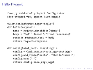 Hello Pyramid 
from pyramid.config import Configurator 
from pyramid_view import view_config 
@view_config(route_name="hello") 
def hello(request): 
name = request.matchdict["name"] 
body = "Hello {name}".format(name=name) 
request.response.text = body 
return request.response 
def main(global_conf, **settings): 
config = Configurator(settings=settings) 
config.add_route("hello", "/hello/{name}") 
config.scan(".") 
return config.make_wsgi_app() 
 