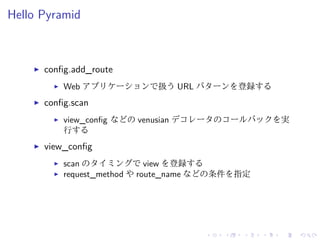 Hello Pyramid 
I config.add_route 
I Web アプリケーションで扱うURL パターンを登録する 
I config.scan 
I view_config などのvenusian デコレータのコールバックを実 
行する 
I view_config 
I scan のタイミングでview を登録する 
I request_method やroute_name などの条件を指定 
 