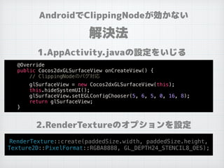 AndroidでClippingNodeが効かない
解決法
1.AppActivity.javaの設定をいじる
2.RenderTextureのオプションを設定
@Override
public Cocos2dxGLSurfaceView onCreateView() {
// ClippingNodeのバグ対応
glSurfaceView = new Cocos2dxGLSurfaceView(this);
this.hideSystemUI();
glSurfaceView.setEGLConfigChooser(5, 6, 5, 0, 16, 8);
return glSurfaceView;
}
RenderTexture::create(paddedSize.width, paddedSize.height,
Texture2D::PixelFormat::RGBA8888, GL_DEPTH24_STENCIL8_OES);
 